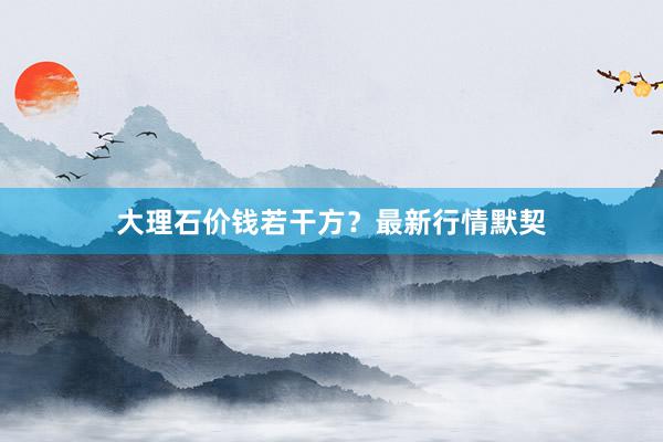 大理石价钱若干方？最新行情默契