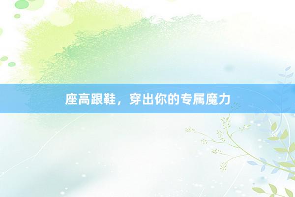座高跟鞋，穿出你的专属魔力