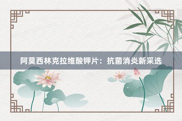 阿莫西林克拉维酸钾片：抗菌消炎新采选